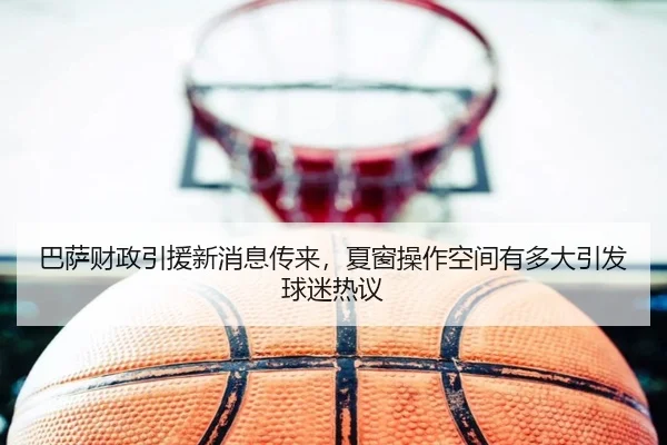 巴萨财政引援新消息传来，夏窗操作空间有多大引发球迷热议